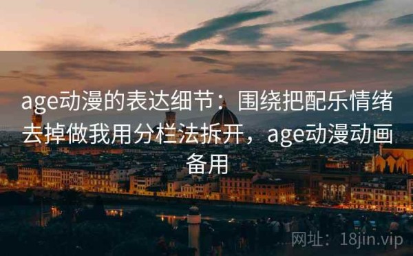 age动漫的表达细节：围绕把配乐情绪去掉做我用分栏法拆开，age动漫动画备用