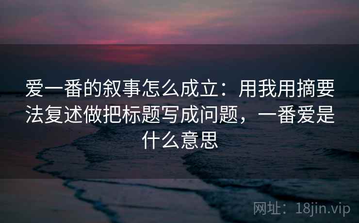 爱一番的叙事怎么成立：用我用摘要法复述做把标题写成问题，一番爱是什么意思