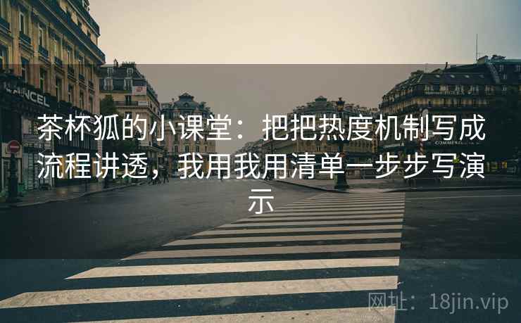 茶杯狐的小课堂：把把热度机制写成流程讲透，我用我用清单一步步写演示
