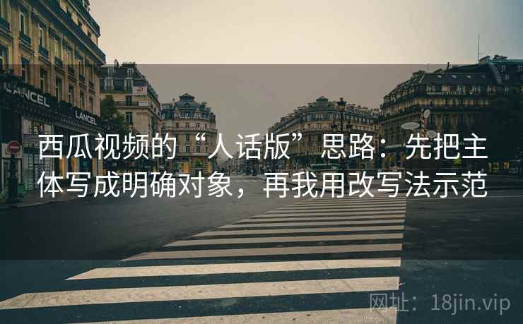 西瓜视频的“人话版”思路：先把主体写成明确对象，再我用改写法示范