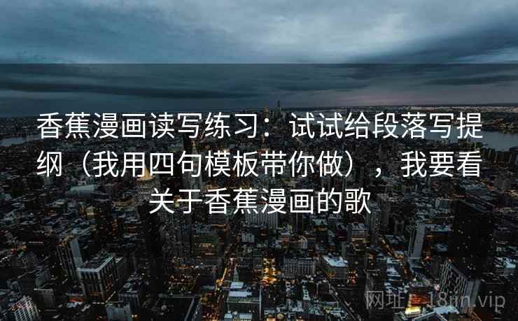 香蕉漫画读写练习:试试给段落写提纲(我用四句模板带你做),我要看关于香蕉漫画的歌 香蕉漫画读写练习:试试给段落写提纲(我用四句模板带你做),我要看关于香蕉漫画的歌