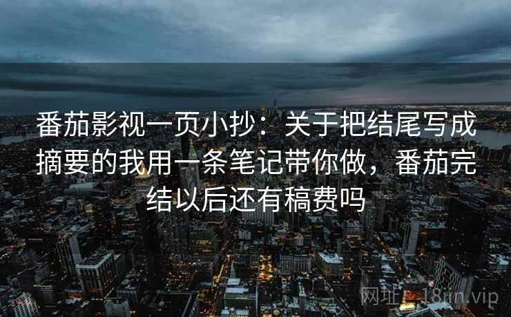 番茄影视一页小抄：关于把结尾写成摘要的我用一条笔记带你做，番茄完结以后还有稿费吗