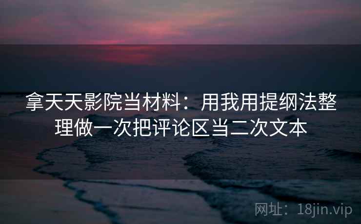拿天天影院当材料：用我用提纲法整理做一次把评论区当二次文本
