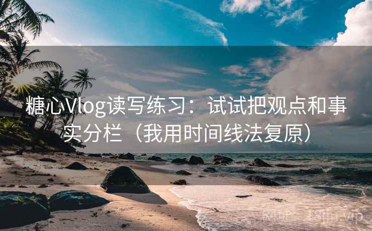 糖心Vlog读写练习：试试把观点和事实分栏（我用时间线法复原）
