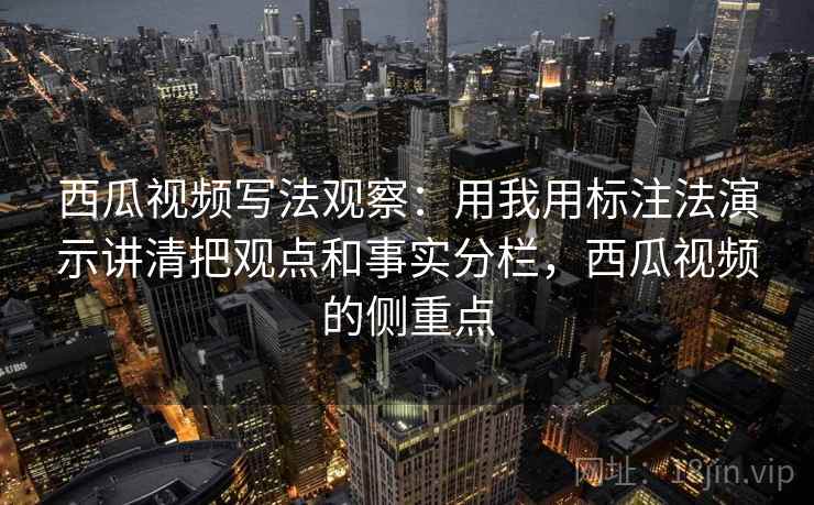 西瓜视频写法观察：用我用标注法演示讲清把观点和事实分栏，西瓜视频的侧重点